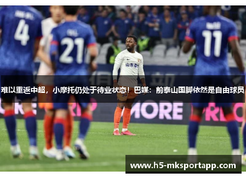 难以重返中超,小摩托仍处于待业状态!巴媒:前泰山国脚依然是自由球员